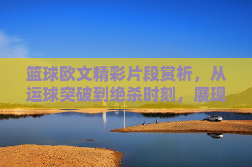 篮球欧文精彩片段赏析，从运球突破到绝杀时刻，展现皇帝的极致魅力，欧文篮球精彩片段赏析，从运球突破到绝杀时刻，展现皇帝的极致魅力