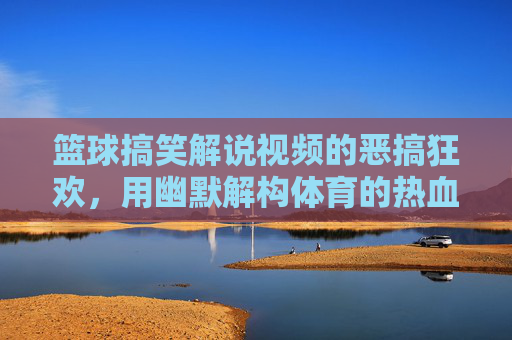 篮球搞笑解说视频的恶搞狂欢，用幽默解构体育的热血与专业