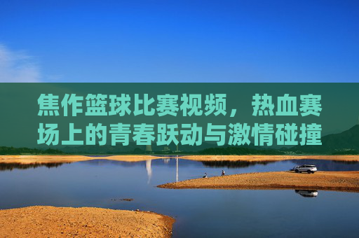 焦作篮球比赛视频,热血赛场上的青春跃动与激情碰撞