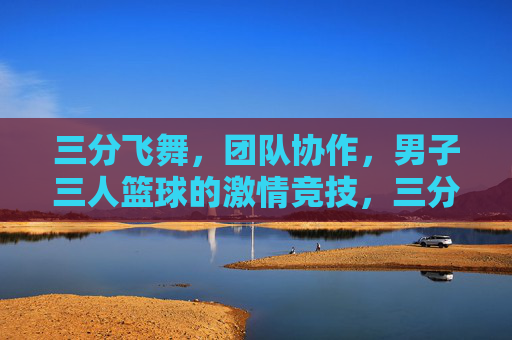 三分飞舞,团队协作,男子三人篮球的激情竞技,三分飞舞,团队协作,男子三人篮球的激情竞技