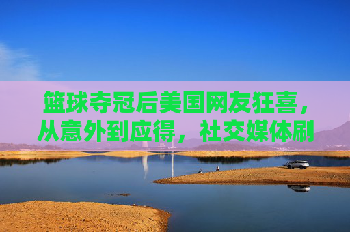 篮球夺冠后美国网友狂喜，从意外到应得，社交媒体刷屏，网友狂赞与深度剖析齐飞