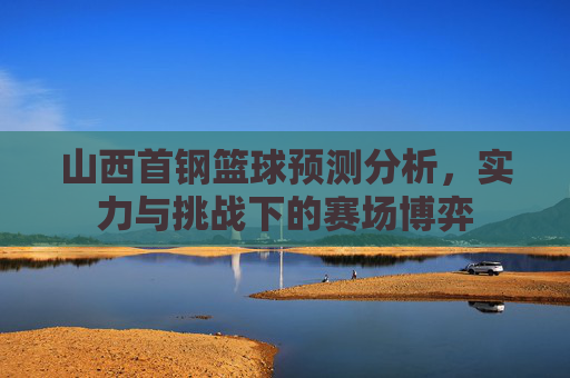山西首钢篮球预测分析，实力与挑战下的赛场博弈