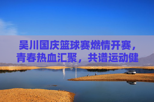 吴川国庆篮球赛燃情开赛，青春热血汇聚，共谱运动健康新篇