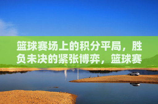 篮球赛场上的积分平局，胜负未决的紧张博弈，篮球赛场积分平局，胜负未决的紧张博弈