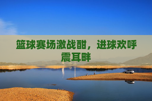 篮球赛场激战酣，进球欢呼震耳畔