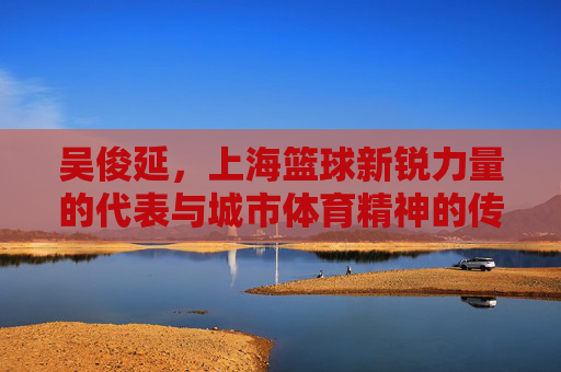 吴俊延,上海篮球新锐力量的代表与城市体育精神的传承,吴俊延,上海篮球新锐力量的代表与城市体育精神传承