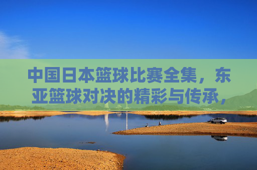 中国日本篮球比赛全集,东亚篮球对决的精彩与传承,中国日本篮球比赛全集,东亚篮球对决的精彩与传承
