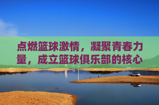 点燃篮球激情，凝聚青春力量，成立篮球俱乐部的核心理由与价值，点燃篮球激情，凝聚青春力量，成立篮球俱乐部的核心理由与价值