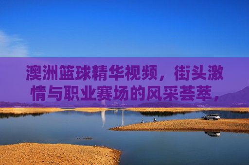 澳洲篮球精华视频，街头激情与职业赛场的风采荟萃，澳洲篮球精华视频，街头激情与职业赛场风采荟萃