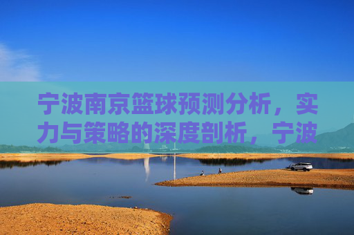 宁波南京篮球预测分析,实力与策略的深度剖析,宁波南京篮球预测分析,实力与策略的深度剖析