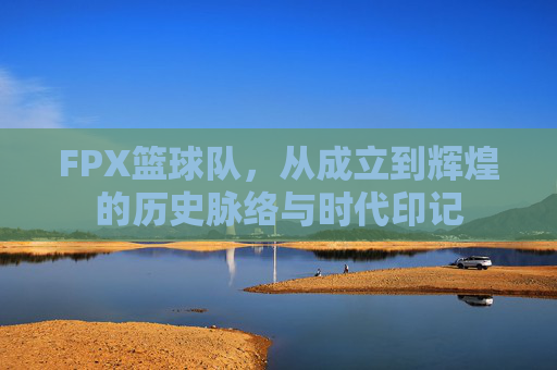 FPX篮球队,从成立到辉煌的历史脉络与时代印记