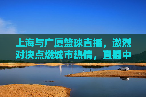 上海与广厦篮球直播，激烈对决点燃城市热情，直播中见证篮球魅力的巅峰碰撞