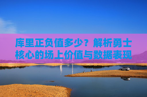 库里正负值多少？解析勇士核心的场上价值与数据表现，库里正负值多少？解析勇士核心的场上价值与数据表现