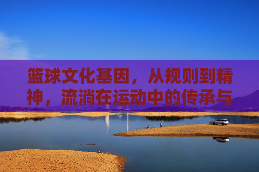 篮球文化基因，从规则到精神，流淌在运动中的传承与力量