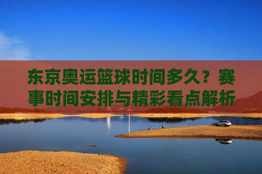 东京奥运篮球时间多久？赛事时间安排与精彩看点解析，东京奥运篮球时间安排，赛事时间与精彩看点解析