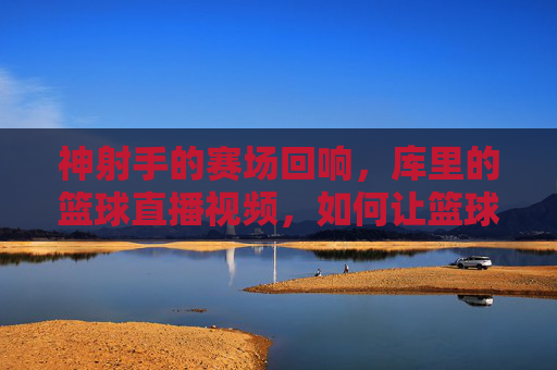神射手的赛场回响,库里的篮球直播视频,如何让篮球迷重燃热血与热爱,神射手库里的赛场回响,篮球直播视频如何点燃球迷热血与热爱