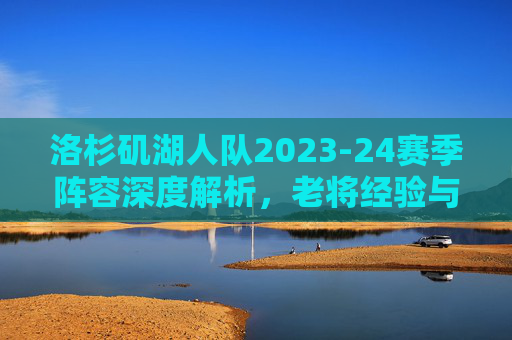 洛杉矶湖人队2023-24赛季阵容深度解析，老将经验与年轻新星的融合之路，洛杉矶湖人队2023-24赛季阵容深度解析，老将经验与年轻新星的融合之路