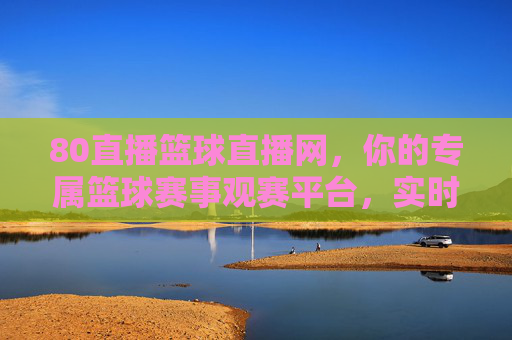 80直播篮球直播网，你的专属篮球赛事观赛平台，实时追踪赛场风云，尽享篮球魅力，80直播篮球直播网，你的专属篮球赛事观赛平台，实时追踪赛场风云，尽享篮球魅力