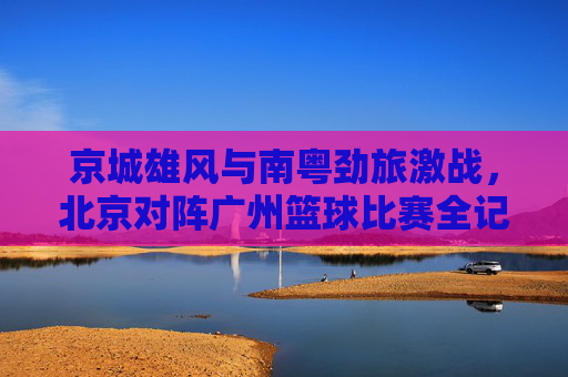 京城雄风与南粤劲旅激战，北京对阵广州篮球比赛全记录，京城雄风与南粤劲旅激战，北京对阵广州篮球比赛全记录