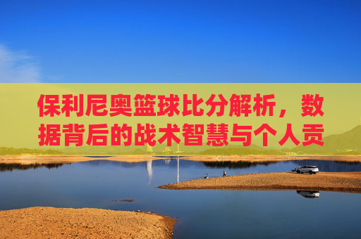 保利尼奥篮球比分解析,数据背后的战术智慧与个人贡献