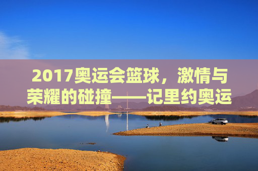 2017奥运会篮球，激情与荣耀的碰撞——记里约奥运会的篮球赛场风云，2017奥运会篮球，激情与荣耀的碰撞——记里约奥运会的篮球赛场风云