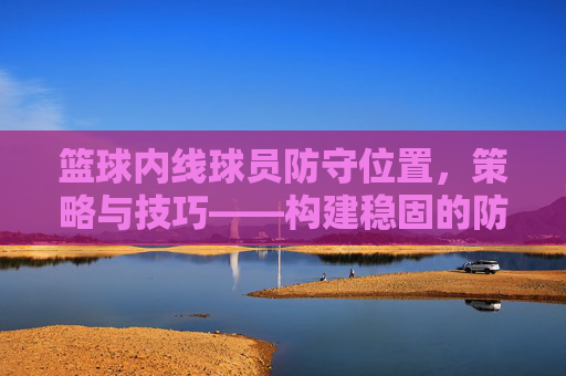 篮球内线球员防守位置，策略与技巧——构建稳固的防守体系