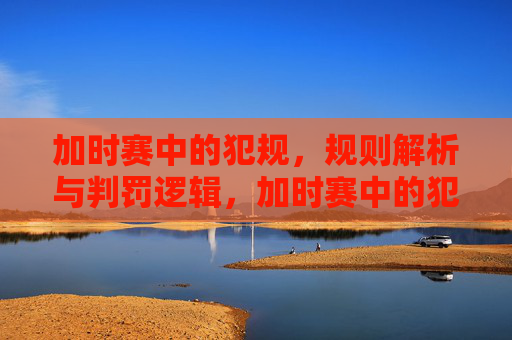 加时赛中的犯规，规则解析与判罚逻辑，加时赛中的犯规，规则解析与判罚逻辑