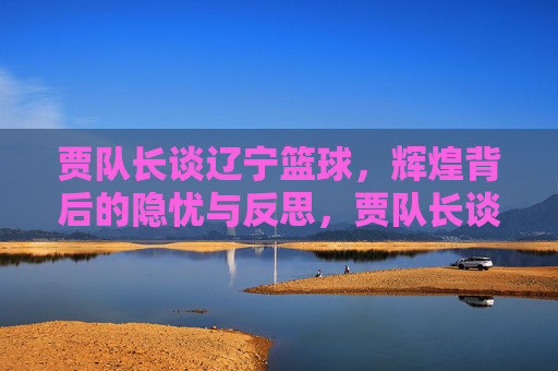 贾队长谈辽宁篮球，辉煌背后的隐忧与反思，贾队长谈辽宁篮球，辉煌背后的隐忧与反思