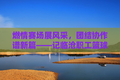 燃情赛场展风采，团结协作谱新篇——记临沧职工篮球比赛盛况