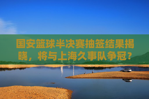 国安篮球半决赛抽签结果揭晓，将与上海久事队争冠？球迷热议，强强对话或成焦点！