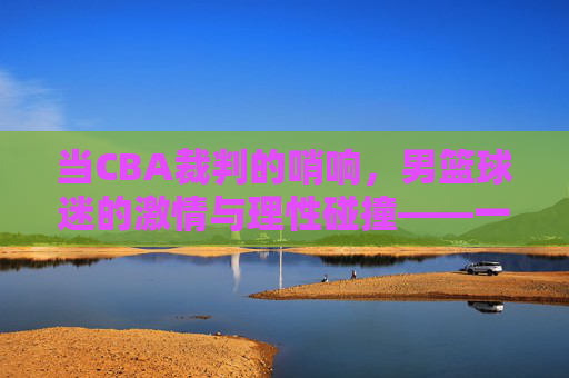 当CBA裁判的哨响,男篮球迷的激情与理性碰撞——一场关于规则与热爱的对话,当CBA裁判的哨响,男篮球迷的激情与理性碰撞——一场关于规则与热爱的对话