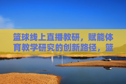 篮球线上直播教研，赋能体育教学研究的创新路径，篮球线上直播教研，赋能体育教学研究的创新路径