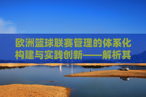 欧洲篮球联赛管理的体系化构建与实践创新——解析其规则、运营与未来发展，欧洲篮球联赛管理的体系化构建与实践创新——解析其规则、运营与未来发展