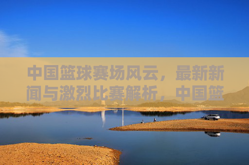 中国篮球赛场风云,最新新闻与激烈比赛解析,中国篮球赛场风云,最新新闻与激烈比赛解析