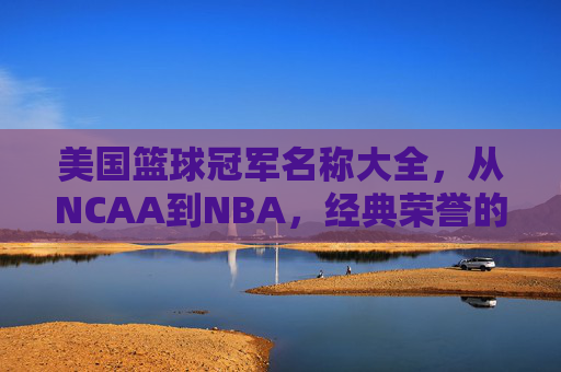 美国篮球冠军名称大全,从NCAA到NBA,经典荣誉的完整梳理,美国篮球冠军名称大全,从NCAA到NBA,经典荣誉的完整梳理