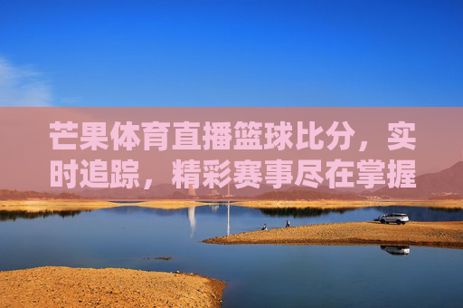 芒果体育直播篮球比分，实时追踪，精彩赛事尽在掌握