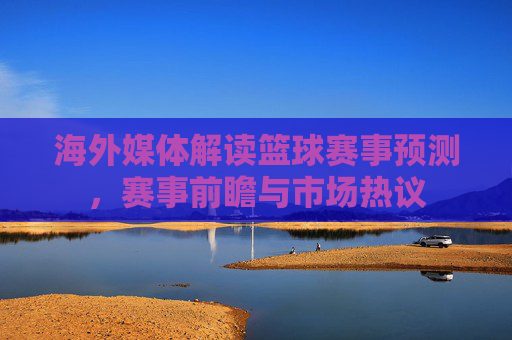 海外媒体解读篮球赛事预测，赛事前瞻与市场热议