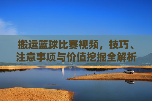 搬运篮球比赛视频，技巧、注意事项与价值挖掘全解析，搬运篮球比赛视频，技巧、注意事项与价值挖掘全解析