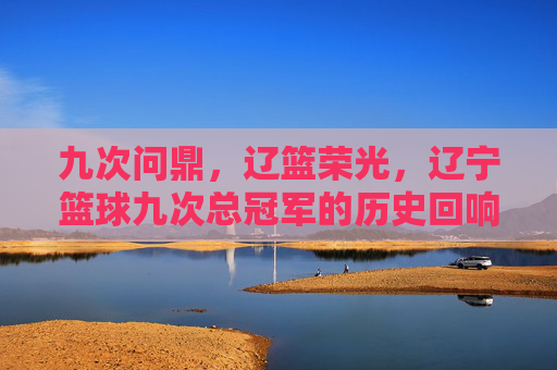 九次问鼎，辽篮荣光，辽宁篮球九次总冠军的历史回响与精神传承