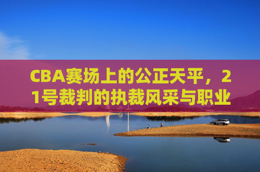 CBA赛场上的公正天平,21号裁判的执裁风采与职业坚守,CBA赛场上的公正天平,21号裁判的执裁风采与职业坚守