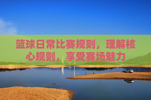 篮球日常比赛规则,理解核心规则,享受赛场魅力