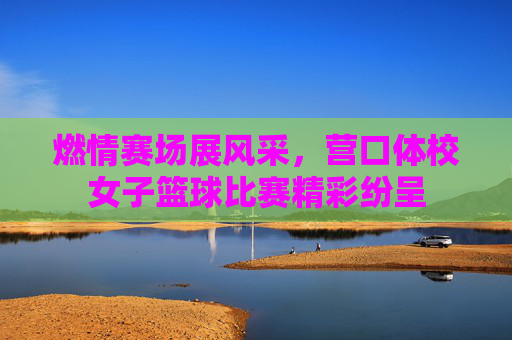 燃情赛场展风采，营口体校女子篮球比赛精彩纷呈