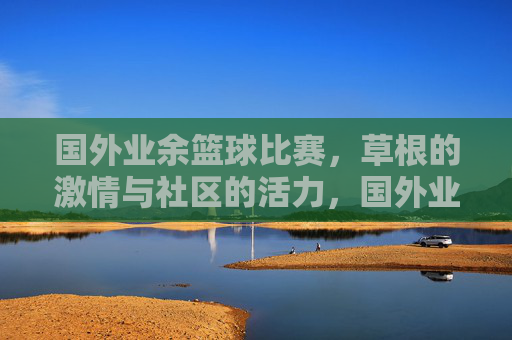 国外业余篮球比赛，草根的激情与社区的活力，国外业余篮球比赛，草根的激情与社区的活力