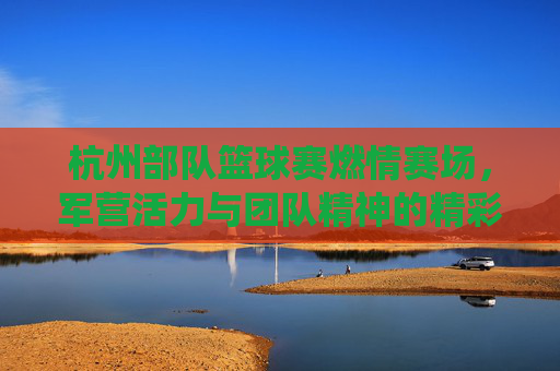 杭州部队篮球赛燃情赛场,军营活力与团队精神的精彩演绎