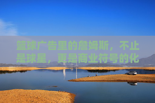 篮球广告里的詹姆斯,不止是球星,更是商业符号的化身