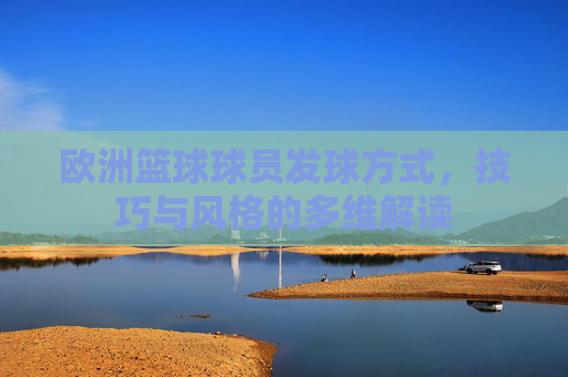 欧洲篮球球员发球方式，技巧与风格的多维解读