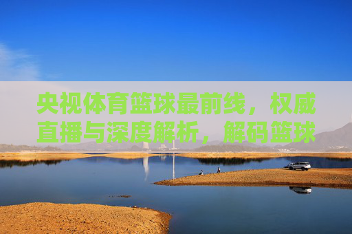 央视体育篮球最前线，权威直播与深度解析，解码篮球赛场风云