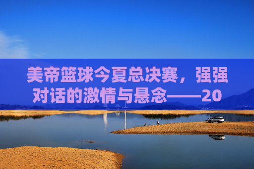美帝篮球今夏总决赛,强强对话的激情与悬念——2024年NBA总决赛的台前幕后