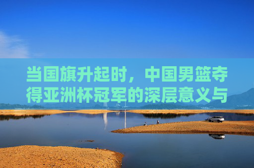 当国旗升起时，中国男篮夺得亚洲杯冠军的深层意义与未来展望，当国旗升起时，中国男篮夺得亚洲杯冠军的深层意义与未来展望