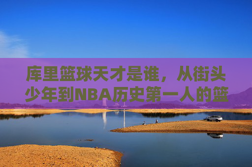 库里篮球天才是谁,从街头少年到NBA历史第一人的篮球奇迹